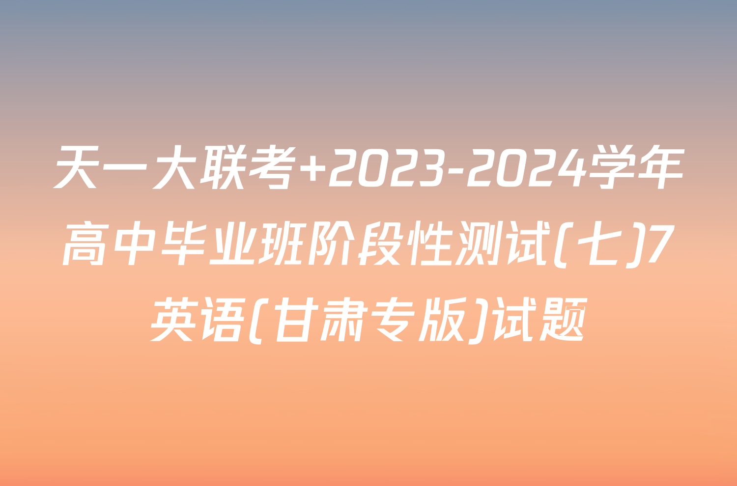 天一大联考 2023-2024学年高中毕业班阶段性测试(七)7英语(甘肃专版)试题
